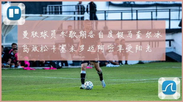 曼联球员冬歇期各自度假马奎尔冰岛放松卡塞米罗迈阿密享受阳光