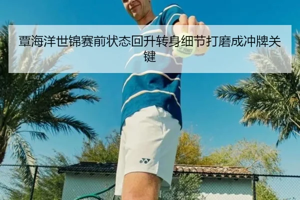 覃海洋世锦赛前状态回升转身细节打磨成冲牌关键