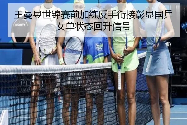 王曼昱世锦赛前加练反手衔接彰显国乒女单状态回升信号
