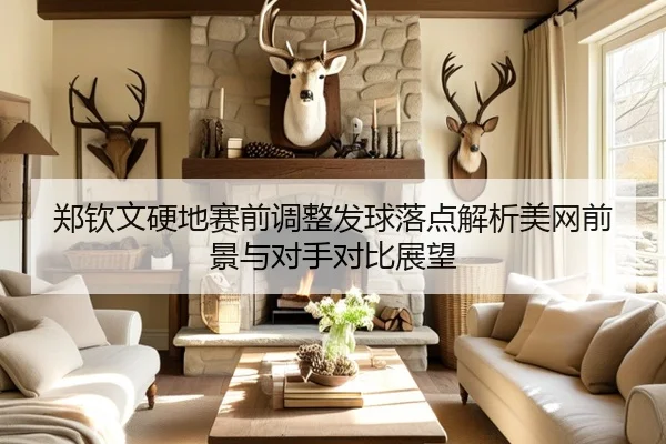 郑钦文硬地赛前调整发球落点解析美网前景与对手对比展望