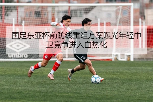 国足东亚杯前防线重组方案曝光年轻中卫竞争进入白热化